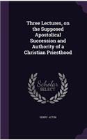 Three Lectures, on the Supposed Apostolical Succession and Authority of a Christian Priesthood