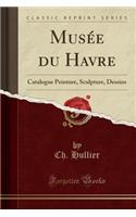 Musée Du Havre: Catalogue Peinture, Sculpture, Dessins (Classic Reprint)