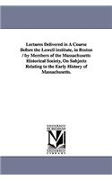 Lectures Delivered in a Course Before the Lowell Institute, in Boston / By Members of the Massachusetts Historical Society, on Subjects Relating to Th