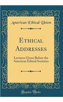 Ethical Addresses: Lectures Given Before the American Ethical Societies (Classic Reprint)