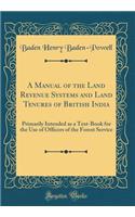 A Manual of the Land Revenue Systems and Land Tenures of British India: Primarily Intended as a Text-Book for the Use of Officers of the Forest Service (Classic Reprint)