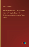 Messages, addresses, & to Sir Francis B. Head, Bart. &c., &c., & c., on His Resignation of the Government of Upper Canada