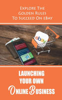 Launching Your Own Online Business: Explore The Golden Rules To Succeed On eBay: Sell On Ebay