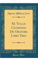 M. Tullii Ciceronis De Oratore Libri Tres (Classic Reprint)