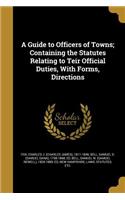 A Guide to Officers of Towns; Containing the Statutes Relating to Teir Official Duties, with Forms, Directions