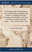 Writings of Mr. Richard Brothers, God's Anointed King. and Shiloh of the Hebrews, Containing A Revealed Knowledge of the Prophecies and Times, in two Parts. An Exposition of the Trinity, ... Also, A Letter to Miss. Cott,