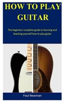 How To Play Guitar: The beginners complete guide to learning and teaching yourself how to play guitar