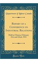 Report of a Conference on Industrial Relations: Held at Ottawa, February 21st and 22nd, 1921 (Classic Reprint)