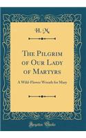 The Pilgrim of Our Lady of Martyrs: A Wild-Flower Wreath for Mary (Classic Reprint): A Wild-Flower Wreath for Mary (Classic Reprint)