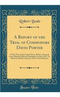 A Report of the Trial of Commodore David Porter: Of the Navy of the United States, Before a General Court Martial, Held at Washington, in July, 1825; To Which Is Added, a Review of the Courts Decision (Classic Reprint)