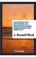 An Astronomical Vocabulary, an Explanation of All Terms in Use Amongst Astronomers at the ...