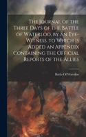 Journal of the Three Days of the Battle of Waterloo, by an Eye-Witness. to Which Is Added an Appendix Containing the Official Reports of the Allies