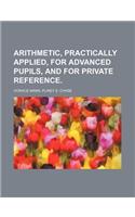 Arithmetic, Practically Applied, for Advanced Pupils, and for Private Reference.: (English)