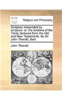Scripture Interpreted by Scripture: Or, the Doctrine of the Trinity Deduced from the Old and New Testaments. by Sir John Thorold, Bart.