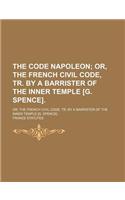 The Code Napoleon; Or, the French Civil Code, Tr. by a Barrister of the Inner Temple [G. Spence] Or, the French Civil Code, Tr. by a Barrister of the