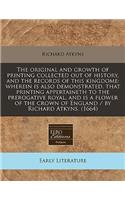 The Original and Growth of Printing Collected Out of History, and the Records of This Kingdome: Wherein Is Also Demonstrated, That Printing Appertaineth to the Prerogative Royal, and Is a Flower of the Crown of England / By Richard Atkyns. (1664)