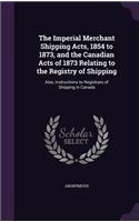 Imperial Merchant Shipping Acts, 1854 to 1873, and the Canadian Acts of 1873 Relating to the Registry of Shipping