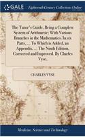 The Tutor's Guide, Being a Complete System of Arithmetic; With Various Branches in the Mathematics. in Six Parts, ... to Which Is Added, an Appendix, ... the Ninth Edition, Corrected and Improved. by Charles Vyse,