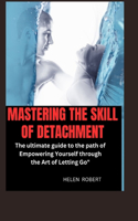 Mastering the Skill of Detachment: The ultimate guide to the path of Empowering Yourself through the Art of Letting Go"