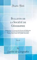 Bulletin de la Sociï¿½tï¿½ de Gï¿½ographie, Vol. 6: Rï¿½digï¿½ Avec Le Concours de la Section de Publication Par Les Secrï¿½taires de la Commission Centrale; Sixiï¿½me Sï¿½rie; Annï¿½e 1873, Juillet-Dï¿½cembre (Classic Reprint): Rï¿½digï¿½ Avec Le Concours de la Section de Publication Par Les Secrï¿½taires de la Commission Centrale; Sixiï¿½me Sï¿½rie; Annï¿½e 1873, Juillet-D