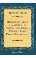 Bernardini Telesii Consentini de Natura Iuxta Propria Principia Liber Primus, Et Secundus (Classic Reprint)