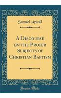 A Discourse on the Proper Subjects of Christian Baptism (Classic Reprint)
