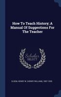 How To Teach History; A Manual Of Suggestions For The Teacher