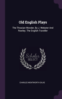 Old English Plays: The Thracian Wonder, By J. Webster And Rowley. The English Traveller
