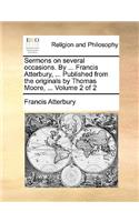Sermons on Several Occasions. by ... Francis Atterbury, ... Published from the Originals by Thomas Moore, ... Volume 2 of 2