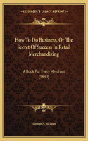 How To Do Business, Or The Secret Of Success In Retail Merchandizing: A Book For Every Merchant (1890)