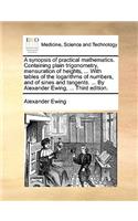 A Synopsis of Practical Mathematics. Containing Plain Trigonometry, Mensuration of Heights, ... with Tables of the Logarithms of Numbers, and of Sines and Tangents. ... by Alexander Ewing, ... Third Edition.