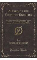 Alfred, or the Youthful Enquirer: In Which Many of the Operations of Nature and Art Are Familiarly Explained, and Adapted to the Comprehension of Children (Classic Reprint)