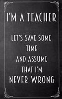 I'm A Teacher Let's Save Some Time And Assume That I'm Never Wrong: Blank Notebook Journal Lined 6x9 Gift for Teachers