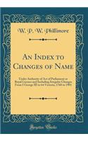 An Index to Changes of Name: Under Authority of Act of Parliament or Royal Licence and Including Irregular Changes from I George III to 64 Victoria, 1760 to 1901 (Classic Reprint)
