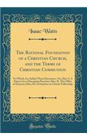 The Rational Foundation of a Christian Church, and the Terms of Christian Communion: To Which Are Added Three Discourses, Viz; Disc; I. A Pattern for a Dissenting Preacher; Disc; II. The Office of Deacons; Disc; III. Invitations to Church-Fellowshi