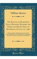 The Battle of Bosworth Field, Between Richard the Third and Henry Earl of Richmond, August 22, 1485: Wherein Is Described the Approach of Both Armies, with Plans of the Battle, Its Consequences, the Fall, Treatment, and Character of Richard