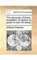 The Necessity of Divine Revelation, or Reason No Guide to Man. an Essay.
