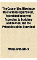 The Case of the Allegiance Due to Sovereign Powers, Stated and Resolved, According to Scripture and Reason, and the Principles of the Church of: (English)