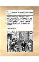 A Natural History of English Song-Birds, and Such of the Foreign as Are Usually Brought Over and Esteemed for Their Singing. ... by Mr. Eleazar Albin: And Curiously Engraven on Copper. ...