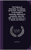The Fallacy of Neutrality. an Address by the Hon. Joseph Holt, to the People of Kentucky, Delivered at Louisville, July 13th, 1861, Also His Letter to J. F. Speed, Esq Volume 1