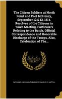 The Citizen Soldiers at North Point and Port McHenry, September 12 & 13, 1814. Resolves of the Citizens in Town Meeting, Particulars Relating to the Battle, Official Correspondence and Honorable Discharge of the Troops. Also, Celebration of The...