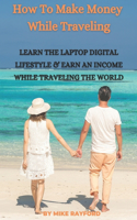 How To Make Money While Traveling: Learn The Laptop Digital Lifestyle and Earn an Income While Traveling the World