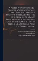 Proper Answer to the By-stander. Wherein is Shewn I. That There is No Necessity for, but Infallible Ruin in the Maintenance of a Large Regular (or Mercenary) Land Force in This Island. II. That by Keeping up a Standing Army for Preventing An...