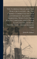 Florida Exiles and the war for Slavery, or, The Crimes Committed by our Government Against the Maroons, who Fled From South Carolina and Other Slave States, Seeking Protection Under Spanish Laws