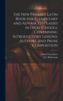 new Primary Latin Book for Elementary and Advanced Classes in High Schools, Containing Introductory Lessons, Authors, and Prose Composition