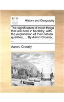 The Signification of Most Things That Are Born in Heraldry, with the Explanation of Their Natural Qualities, ... by Aaron Crossly, ...