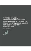 A System of Logic, Ratiocinative and Inductive, Being a Connected View of the Principles of Evidence and the Methods of Scientific Investigation: (English)