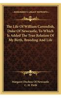 The Life of William Cavendish, Duke of Newcastle, to Which Is Added the True Relation of My Birth, Breeding and Life