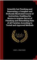 Scientific Hat Finishing and Renovating; A Complete and Profusely Illustrated Course of Instruction, Enabling the Novice to Acquire the Art of Finishing and Remodeling Hats of All Varieties According to Tested and Approved Methods