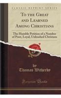 To the Great and Learned Among Christians: The Humble Petition of a Number of Poor, Loyal, Unleashed Christans (Classic Reprint)